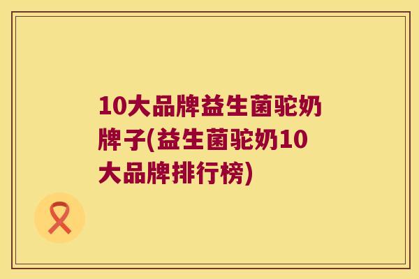 10大品牌益生菌驼奶牌子(益生菌驼奶10大品牌排行榜) 10大品牌益生菌驼奶牌子(益生菌驼奶10大品牌排行榜)