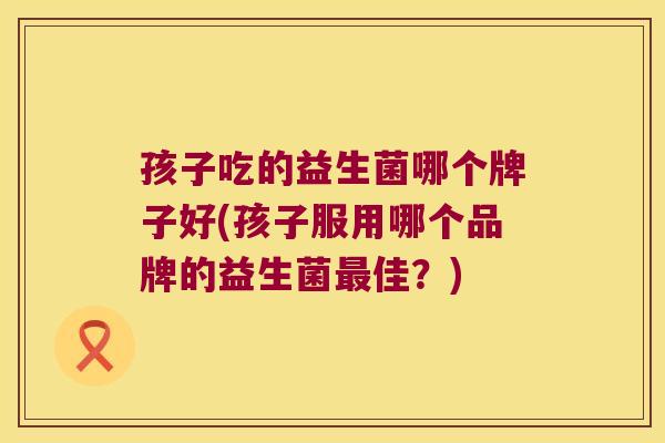 孩子吃的益生菌哪个牌子好(孩子服用哪个品牌的益生菌最佳？)