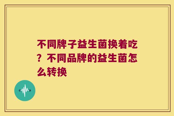 不同牌子益生菌换着吃？不同品牌的益生菌怎么转换