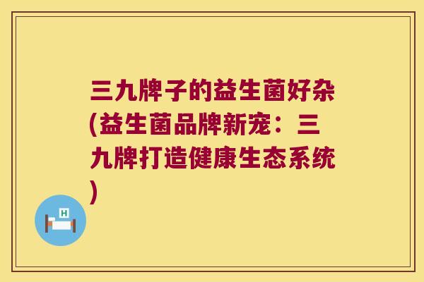 三九牌子的益生菌好杂(益生菌品牌新宠：三九牌打造健康生态系统)