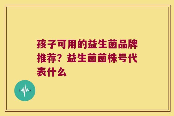 孩子可用的益生菌品牌推荐?益生菌菌株号代表什么 孩子可用的益生菌品牌推荐?益生菌菌株号代表什么