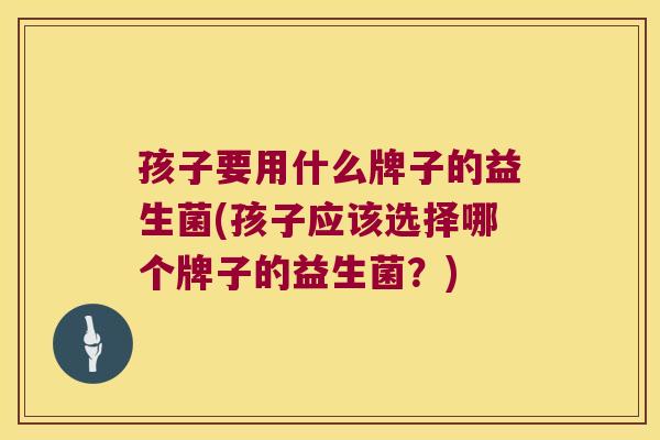 孩子要用什么牌子的益生菌(孩子应该选择哪个牌子的益生菌？)