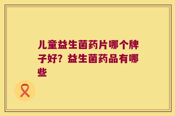 儿童益生菌药片哪个牌子好？益生菌药品有哪些