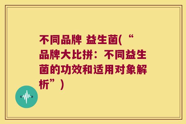 不同品牌 益生菌(“品牌大比拼：不同益生菌的功效和适用对象解析”)