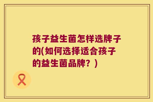孩子益生菌怎样选牌子的(如何选择适合孩子的益生菌品牌？)