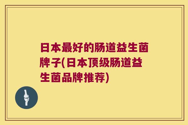 日本最好的肠道益生菌牌子(日本顶级肠道益生菌品牌推荐)