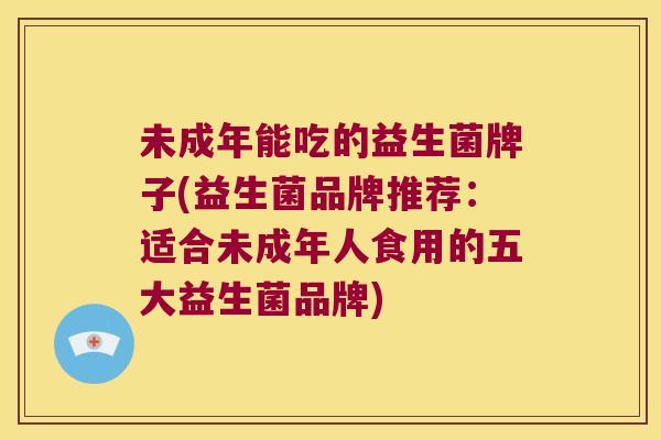 未成年能吃的益生菌牌子(益生菌品牌推荐：适合未成年人食用的五大益生菌品牌)