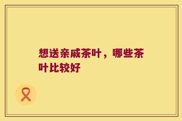 想送亲戚茶叶，哪些茶叶比较好