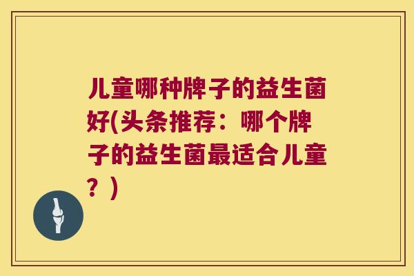 儿童哪种牌子的益生菌好(头条推荐:哪个牌子的益生菌适合儿童?) 儿童哪种牌子的益生菌好(头条推荐:哪个牌子的益生菌适合儿童?)