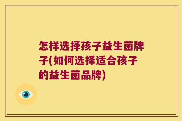 怎样选择孩子益生菌牌子(如何选择适合孩子的益生菌品牌)