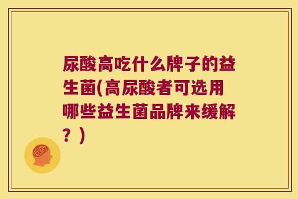 尿酸高吃什么牌子的益生菌(高尿酸者可选用哪些益生菌品牌来缓解？)