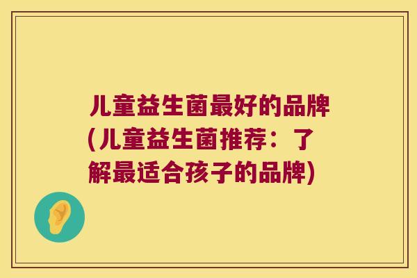 儿童益生菌最好的品牌(儿童益生菌推荐：了解最适合孩子的品牌)