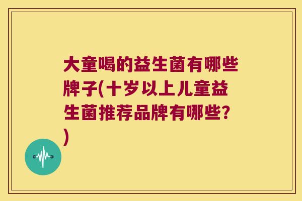 大童喝的益生菌有哪些牌子(十岁以上儿童益生菌推荐品牌有哪些？)