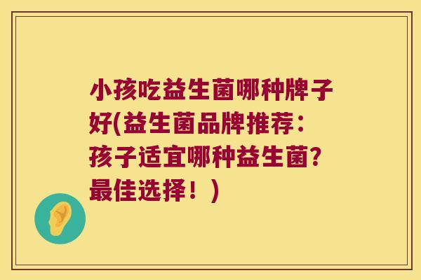 小孩吃益生菌哪种牌子好(益生菌品牌推荐：孩子适宜哪种益生菌？最佳选择！)