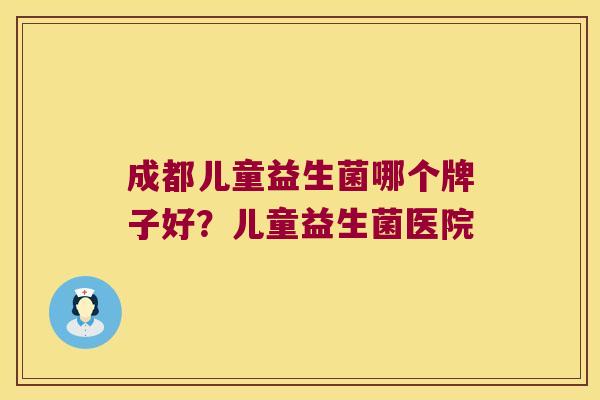 成都儿童益生菌哪个牌子好？儿童益生菌医院