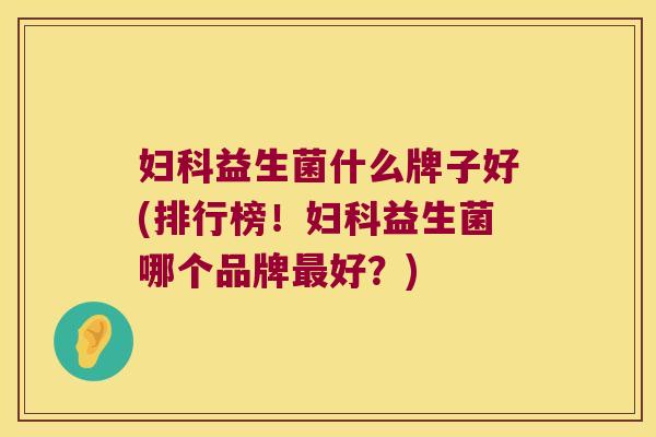 妇科益生菌什么牌子好(排行榜！妇科益生菌哪个品牌最好？)