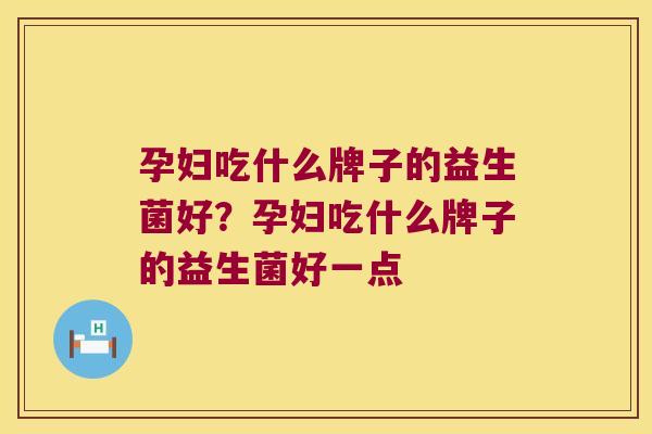 孕妇吃什么牌子的益生菌好?孕妇吃什么牌子的益生菌好一点 孕妇吃什么牌子的益生菌好?孕妇吃什么牌子的益生菌好一点