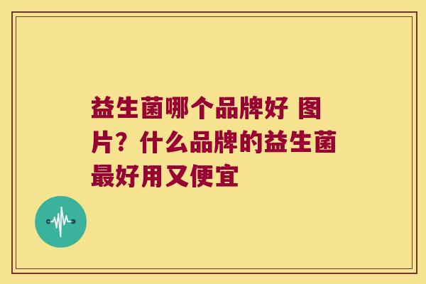 益生菌哪个品牌好 图片?什么品牌的益生菌好用又便宜 益生菌哪个品牌好 图片?什么品牌的益生菌好用又便宜