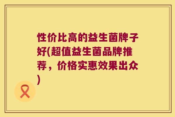 性价比高的益生菌牌子好(超值益生菌品牌推荐，价格实惠效果出众)