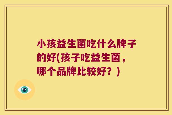 小孩益生菌吃什么牌子的好(孩子吃益生菌，哪个品牌比较好？)