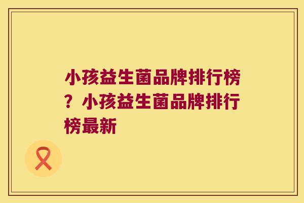 小孩益生菌品牌排行榜？小孩益生菌品牌排行榜最新