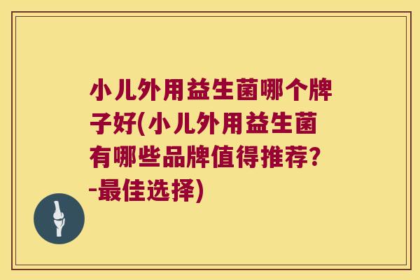 小儿外用益生菌哪个牌子好(小儿外用益生菌有哪些品牌值得推荐？-最佳选择)