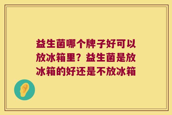 益生菌哪个牌子好可以放冰箱里？益生菌是放冰箱的好还是不放冰箱