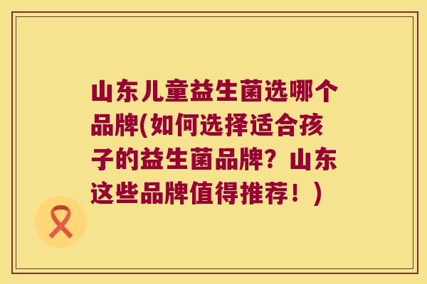 山东儿童益生菌选哪个品牌(如何选择适合孩子的益生菌品牌？山东这些品牌值得推荐！)