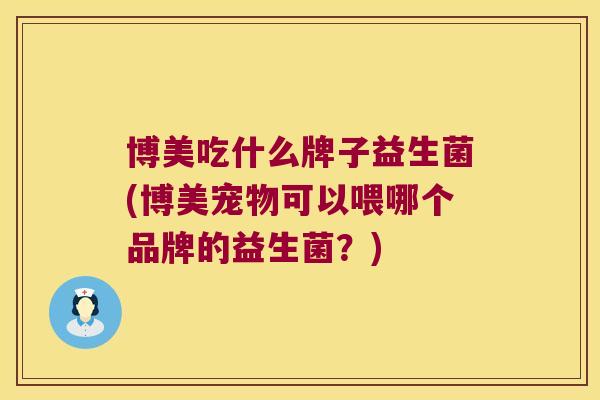 博美吃什么牌子益生菌(博美宠物可以喂哪个品牌的益生菌？)
