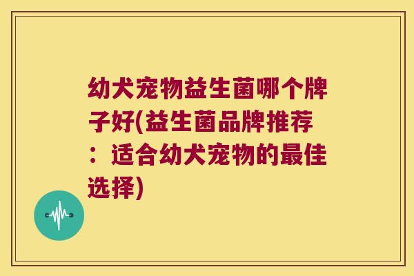 幼犬宠物益生菌哪个牌子好(益生菌品牌推荐：适合幼犬宠物的最佳选择)
