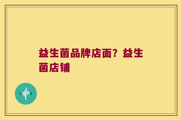 益生菌品牌店面?益生菌店铺 益生菌品牌店面?益生菌店铺