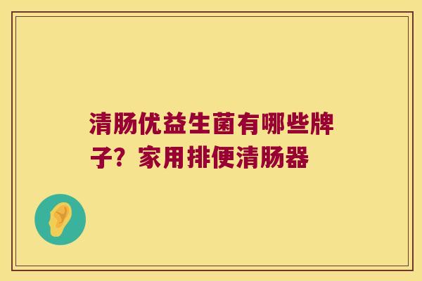 清肠优益生菌有哪些牌子？家用排便清肠器