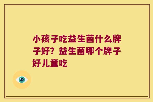 小孩子吃益生菌什么牌子好？益生菌哪个牌子好儿童吃