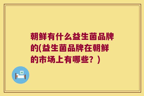 朝鲜有什么益生菌品牌的(益生菌品牌在朝鲜的市场上有哪些?) 朝鲜有什么益生菌品牌的(益生菌品牌在朝鲜的市场上有哪些?)