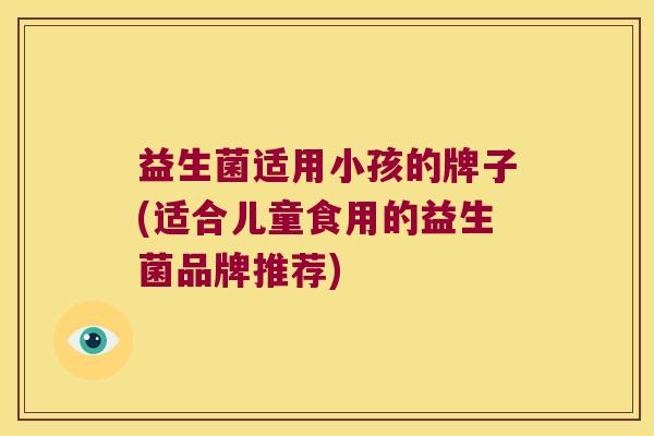 益生菌适用小孩的牌子(适合儿童食用的益生菌品牌推荐)