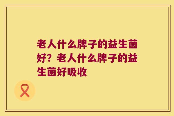 老人什么牌子的益生菌好？老人什么牌子的益生菌好吸收