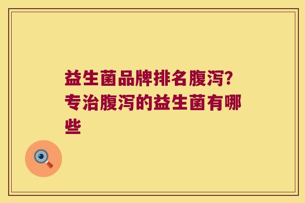 益生菌品牌排名腹泻？专治腹泻的益生菌有哪些