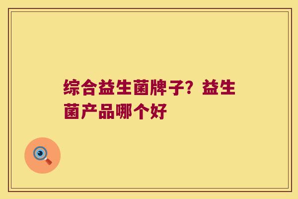 综合益生菌牌子?益生菌产品哪个好 综合益生菌牌子?益生菌产品哪个好