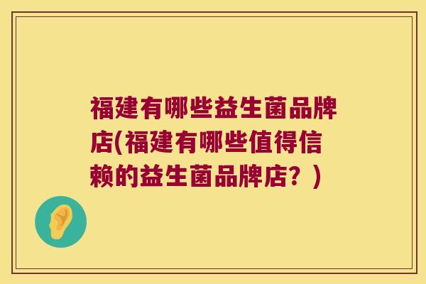 福建有哪些益生菌品牌店(福建有哪些值得信赖的益生菌品牌店？)