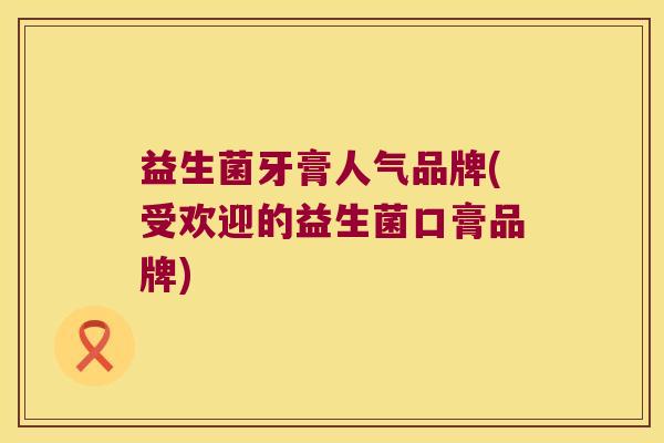 益生菌牙膏人气品牌(受欢迎的益生菌口膏品牌)