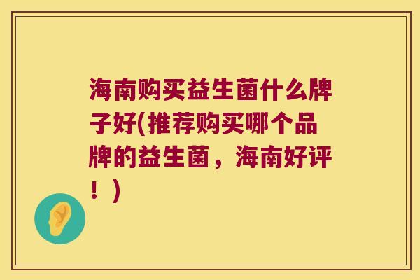 海南购买益生菌什么牌子好(推荐购买哪个品牌的益生菌，海南好评！)