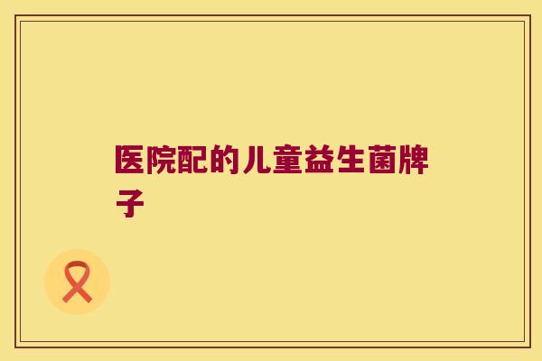 医院配的儿童益生菌牌子 医院配的儿童益生菌牌子