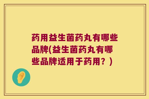 药用益生菌药丸有哪些品牌(益生菌药丸有哪些品牌适用于药用？)