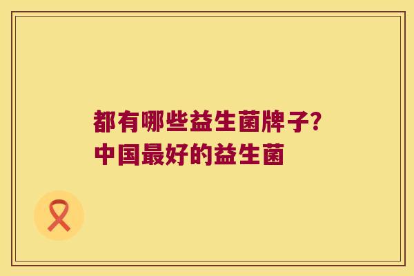 都有哪些益生菌牌子?中国好的益生菌 都有哪些益生菌牌子?中国好的益生菌