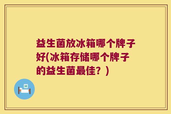 益生菌放冰箱哪个牌子好(冰箱存储哪个牌子的益生菌最佳？)