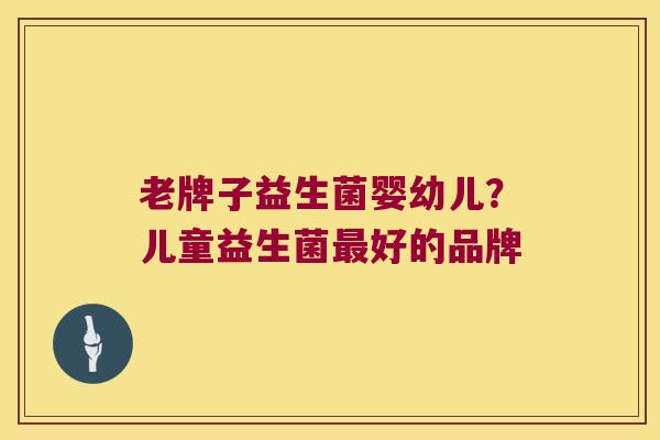 老牌子益生菌婴幼儿？儿童益生菌最好的品牌