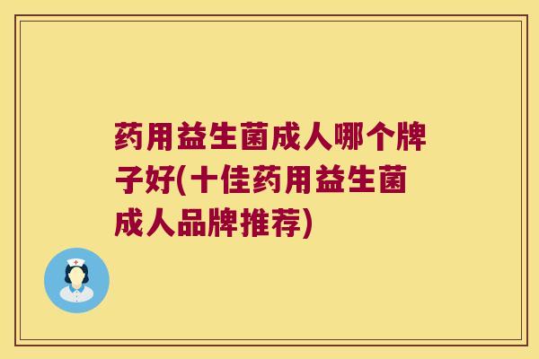 药用益生菌成人哪个牌子好(十佳药用益生菌成人品牌推荐)