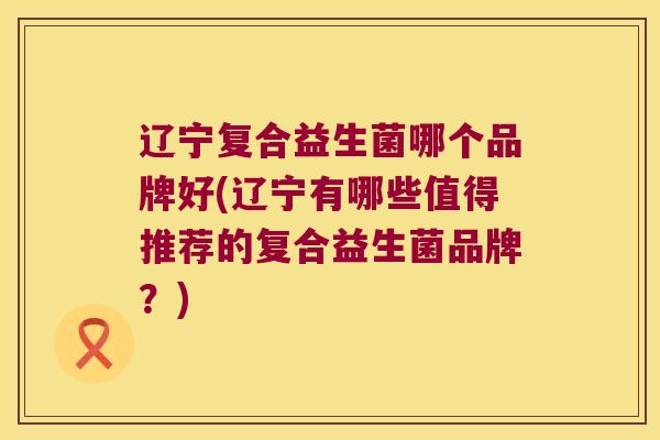 辽宁复合益生菌哪个品牌好(辽宁有哪些值得推荐的复合益生菌品牌？)