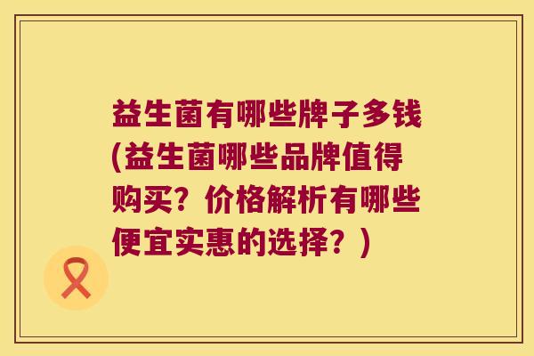 益生菌有哪些牌子多钱(益生菌哪些品牌值得购买？价格解析有哪些便宜实惠的选择？)