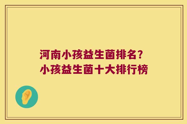 河南小孩益生菌排名？小孩益生菌十大排行榜